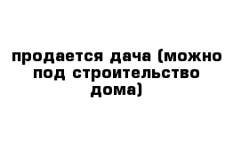 продается дача (можно под строительство дома)